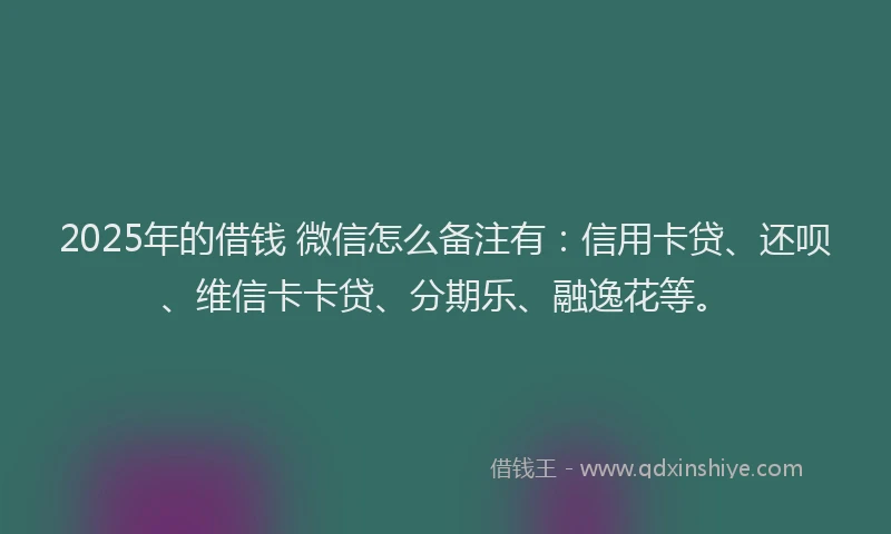 2025年的借钱 微信怎么备注有：信用卡贷、还呗、维信卡卡贷、分期乐、融逸花等。
