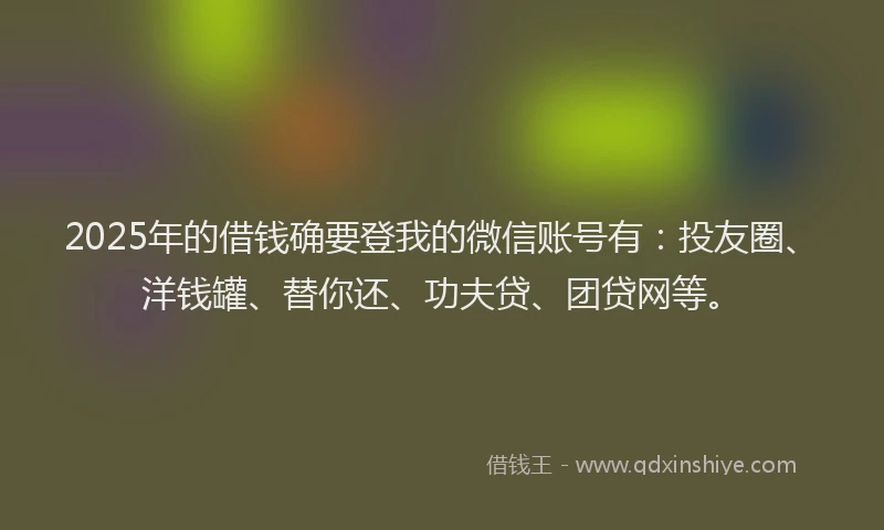 2025年的借钱确要登我的微信账号有：投友圈、洋钱罐、替你还、功夫贷、团贷网等。