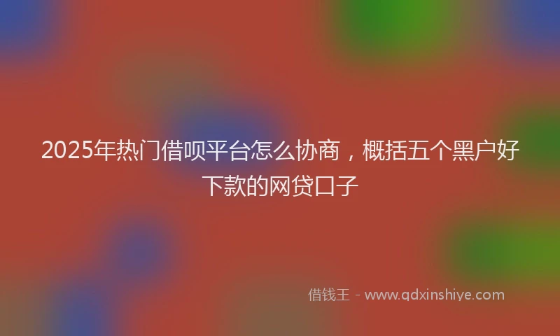 2025年热门借呗平台怎么协商，概括五个黑户好下款的网贷口子