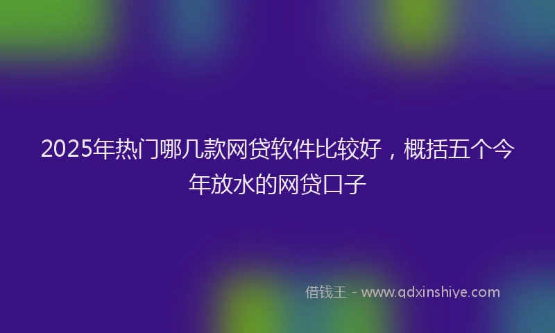2025年热门哪几款网贷软件比较好，概括五个今年放水的网贷口子