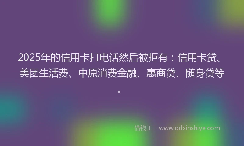 2025年的信用卡打电话然后被拒有：信用卡贷、美团生活费、中原消费金融、惠商贷、随身贷等。