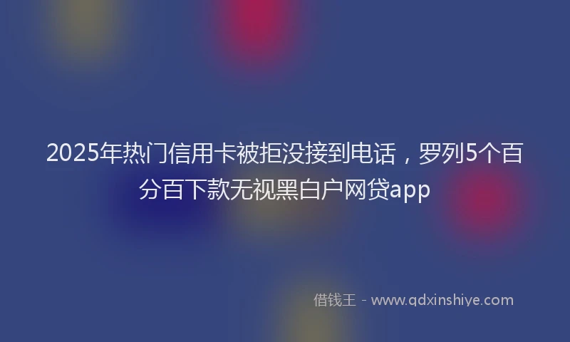 2025年热门信用卡被拒没接到电话，罗列5个百分百下款无视黑白户网贷app