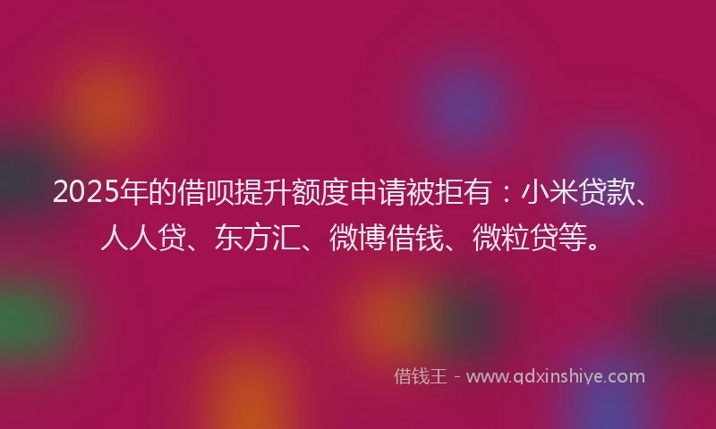 2025年的借呗提升额度申请被拒有：小米贷款、人人贷、东方汇、微博借钱、微粒贷等。
