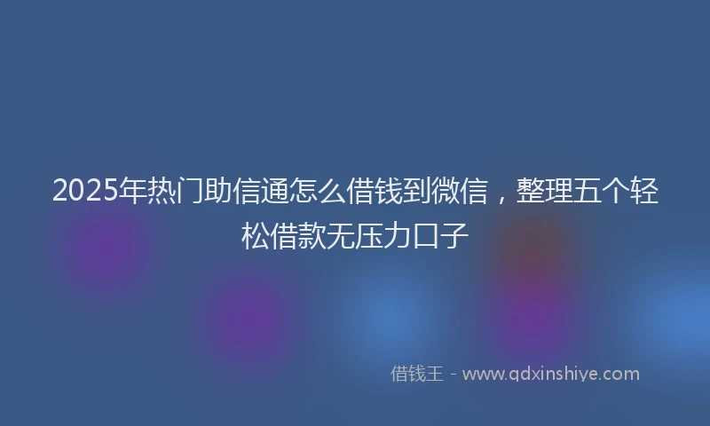 2025年热门助信通怎么借钱到微信，整理五个轻松借款无压力口子