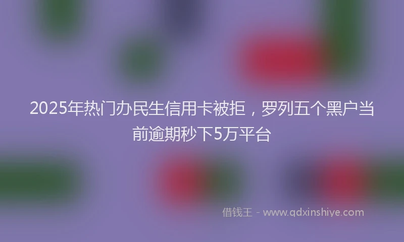 2025年热门办民生信用卡被拒，罗列五个黑户当前逾期秒下5万平台