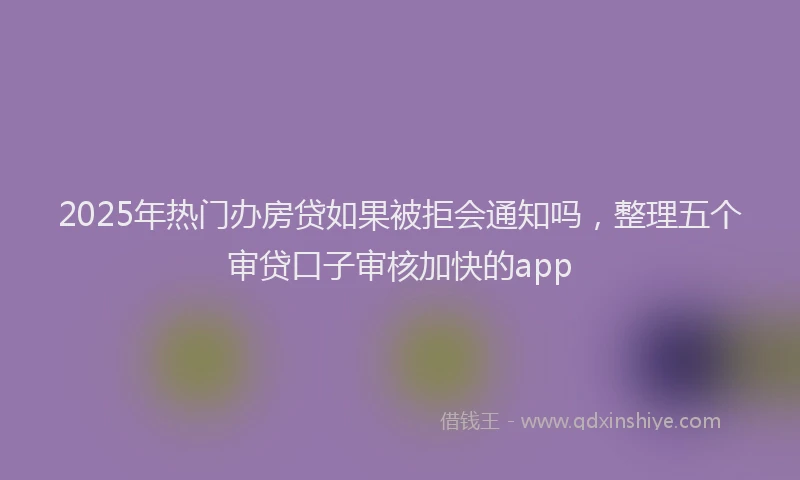2025年热门办房贷如果被拒会通知吗，整理五个审贷口子审核加快的app