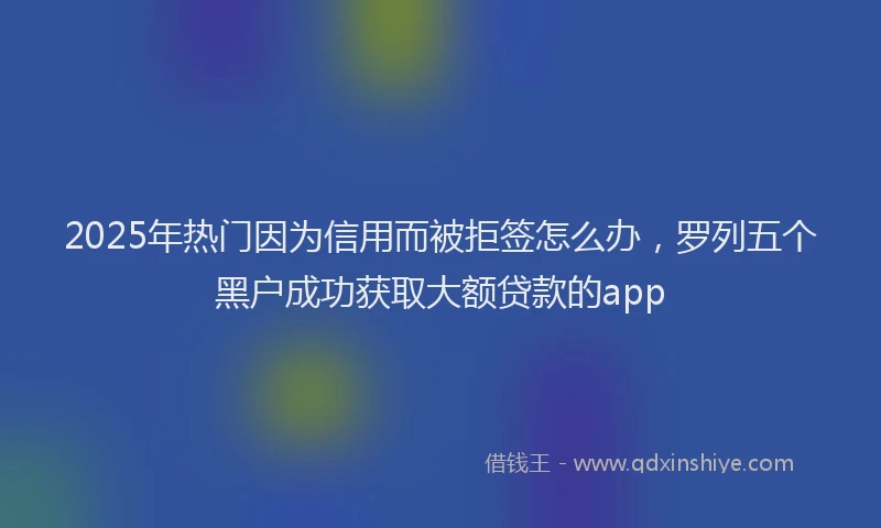 2025年热门因为信用而被拒签怎么办，罗列五个黑户成功获取大额贷款的app
