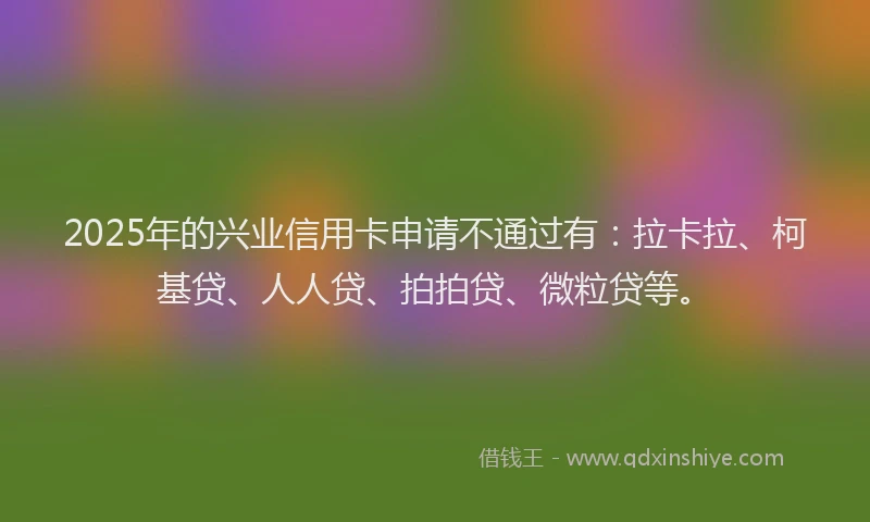 2025年的兴业信用卡申请不通过有：拉卡拉、柯基贷、人人贷、拍拍贷、微粒贷等。