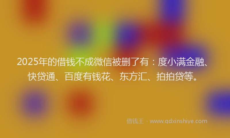 2025年的借钱不成微信被删了有：度小满金融、快贷通、百度有钱花、东方汇、拍拍贷等。