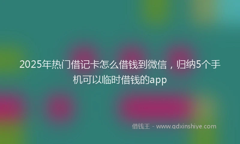 2025年热门借记卡怎么借钱到微信，归纳5个手机可以临时借钱的app