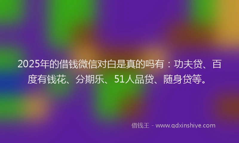 2025年的借钱微信对白是真的吗有：功夫贷、百度有钱花、分期乐、51人品贷、随身贷等。