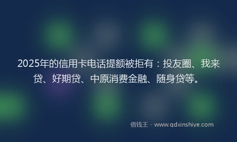 2025年的信用卡电话提额被拒有：投友圈、我来贷、好期贷、中原消费金融、随身贷等。