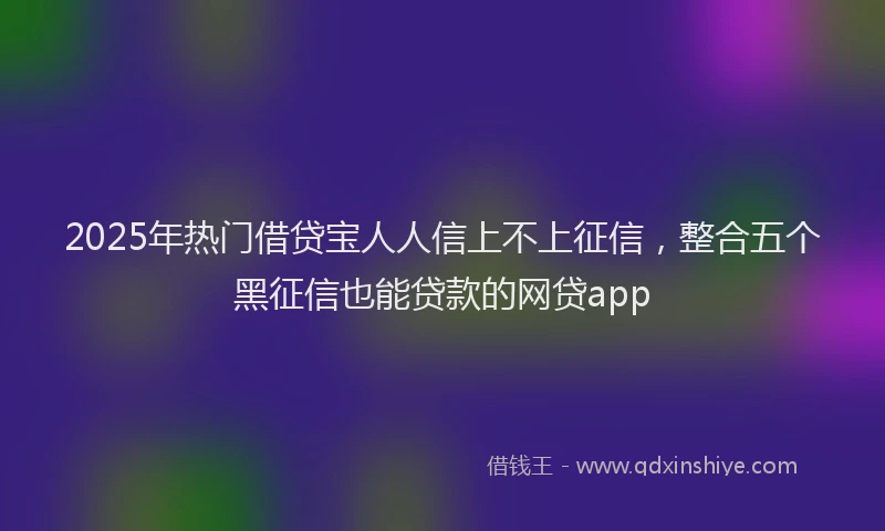2025年热门借贷宝人人信上不上征信，整合五个黑征信也能贷款的网贷app