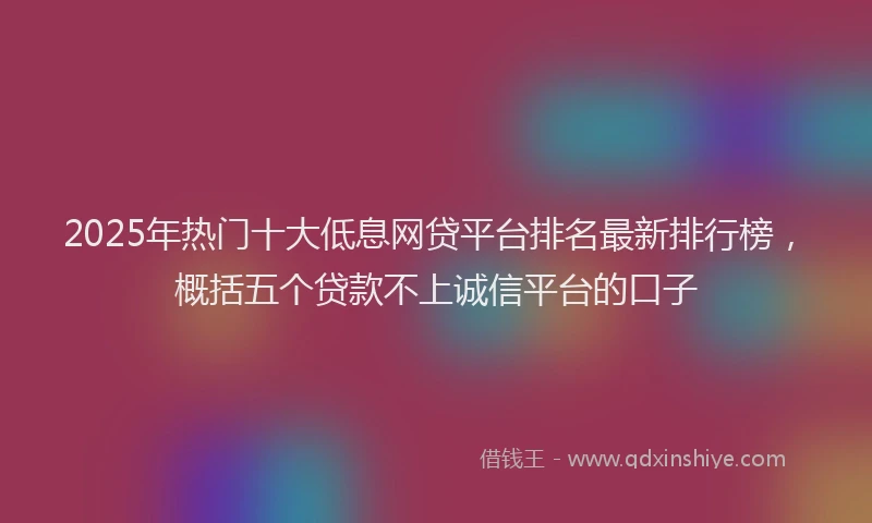 2025年热门十大低息网贷平台排名最新排行榜，概括五个贷款不上诚信平台的口子
