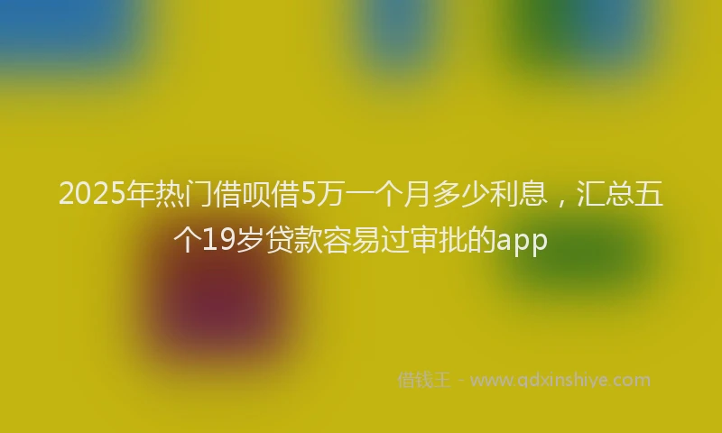 2025年热门借呗借5万一个月多少利息，汇总五个19岁贷款容易过审批的app