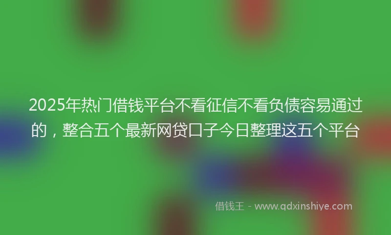 2025年热门借钱平台不看征信不看负债容易通过的，整合五个最新网贷口子今日整理这五个平台