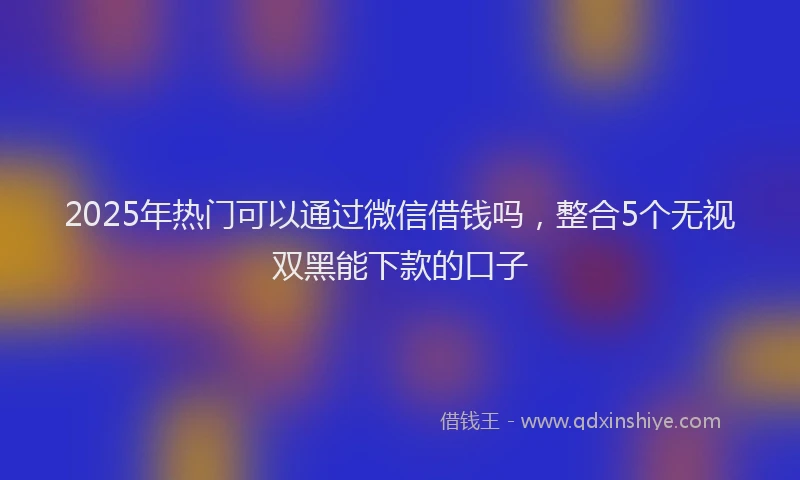 2025年热门可以通过微信借钱吗，整合5个无视双黑能下款的口子