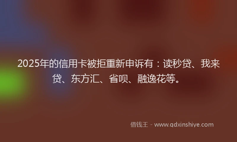 2025年的信用卡被拒重新申诉有：读秒贷、我来贷、东方汇、省呗、融逸花等。