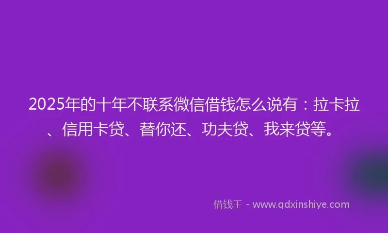 2025年的十年不联系微信借钱怎么说有：拉卡拉、信用卡贷、替你还、功夫贷、我来贷等。