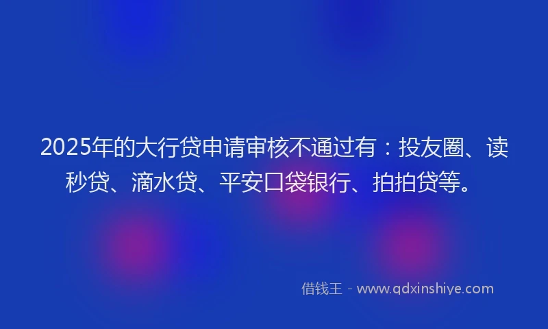 2025年的大行贷申请审核不通过有：投友圈、读秒贷、滴水贷、平安口袋银行、拍拍贷等。