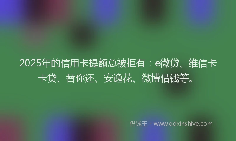 2025年的信用卡提额总被拒有：e微贷、维信卡卡贷、替你还、安逸花、微博借钱等。