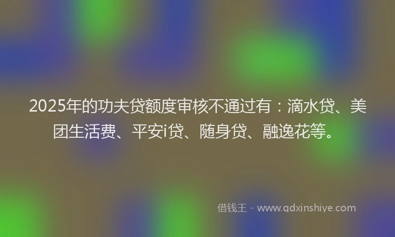 2025年的功夫贷额度审核不通过有：滴水贷、美团生活费、平安i贷、随身贷、融逸花等。