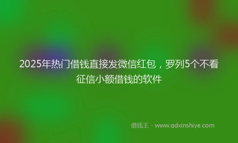 2025年热门借钱直接发微信红包，罗列5个不看征信小额借钱的软件