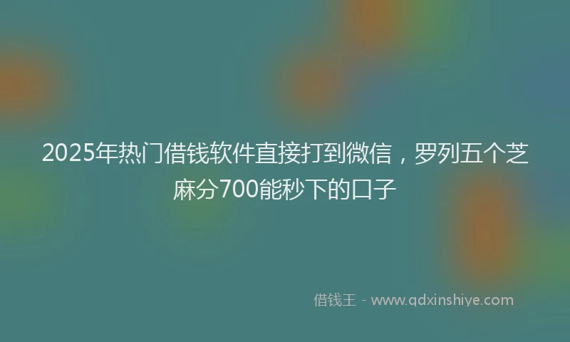 2025年热门借钱软件直接打到微信，罗列五个芝麻分700能秒下的口子
