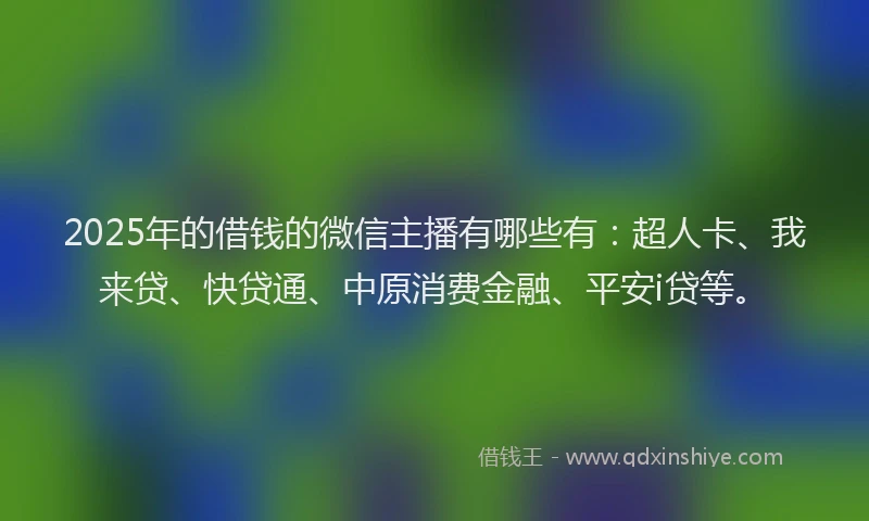 2025年的借钱的微信主播有哪些有：超人卡、我来贷、快贷通、中原消费金融、平安i贷等。