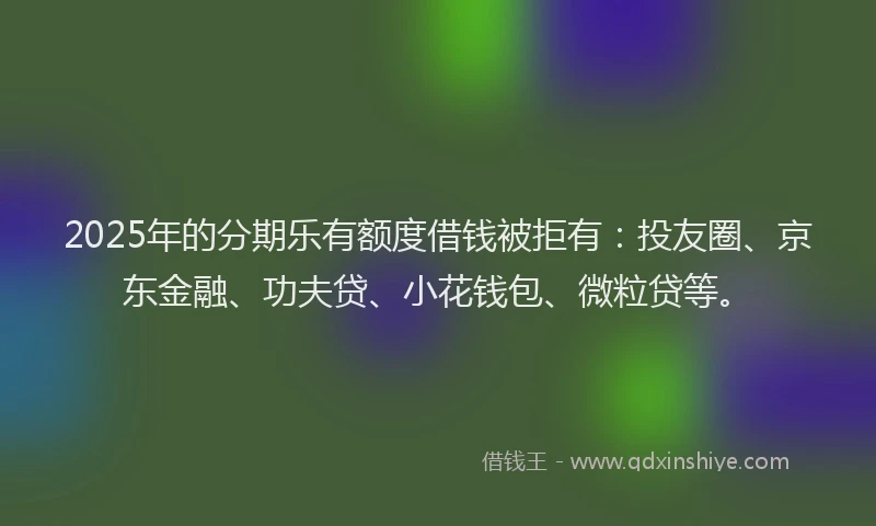 2025年的分期乐有额度借钱被拒有：投友圈、京东金融、功夫贷、小花钱包、微粒贷等。