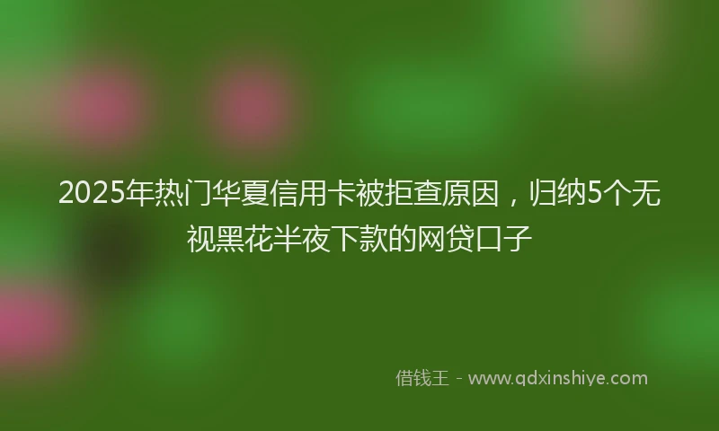 2025年热门华夏信用卡被拒查原因，归纳5个无视黑花半夜下款的网贷口子