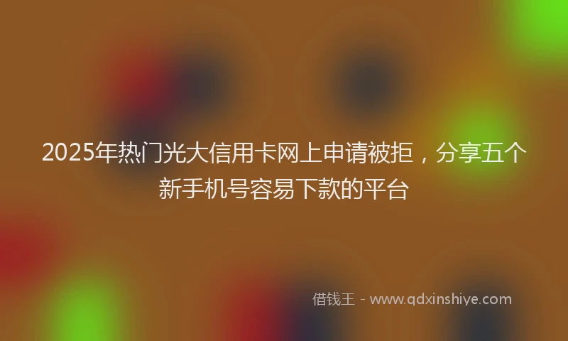 2025年热门光大信用卡网上申请被拒，分享五个新手机号容易下款的平台