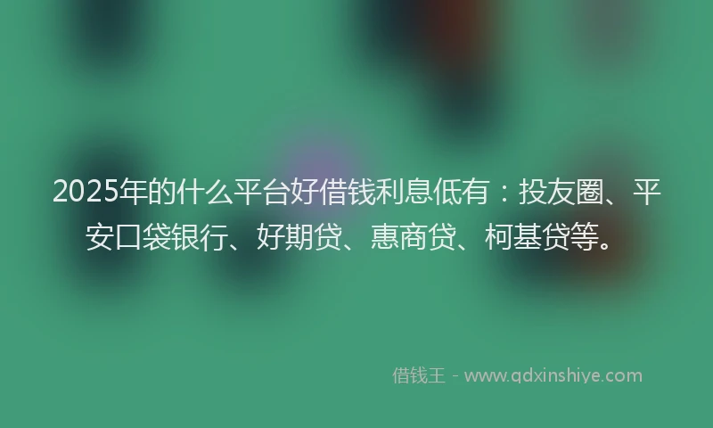 2025年的什么平台好借钱利息低有：投友圈、平安口袋银行、好期贷、惠商贷、柯基贷等。