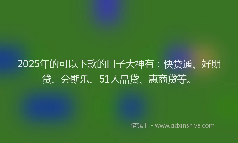 2025年的可以下款的口子大神有：快贷通、好期贷、分期乐、51人品贷、惠商贷等。