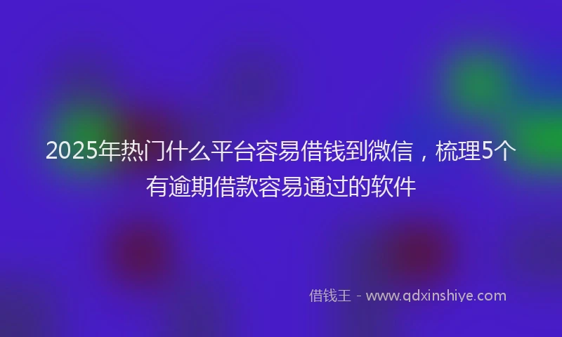 2025年热门什么平台容易借钱到微信，梳理5个有逾期借款容易通过的软件