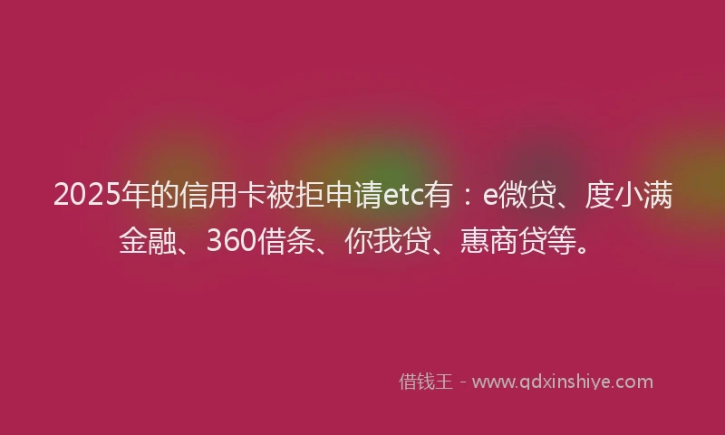 2025年的信用卡被拒申请etc有：e微贷、度小满金融、360借条、你我贷、惠商贷等。