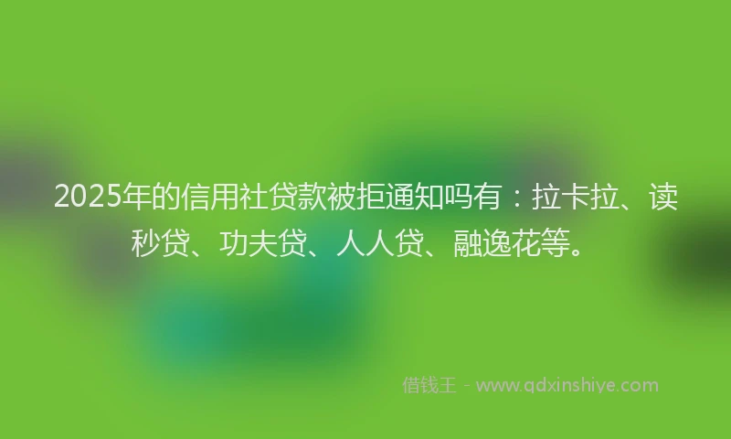 2025年的信用社贷款被拒通知吗有：拉卡拉、读秒贷、功夫贷、人人贷、融逸花等。