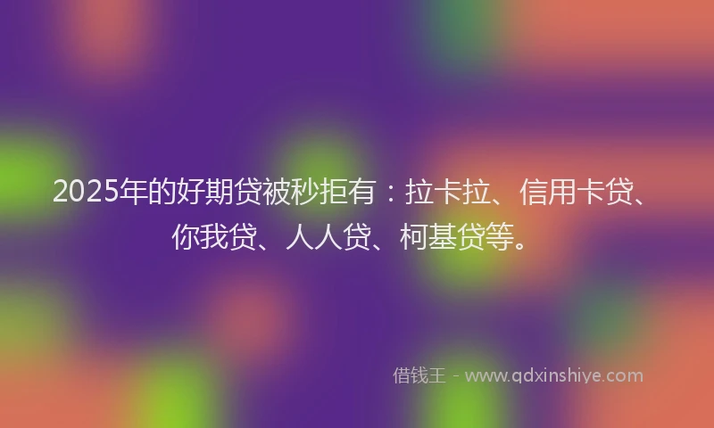 2025年的好期贷被秒拒有：拉卡拉、信用卡贷、你我贷、人人贷、柯基贷等。