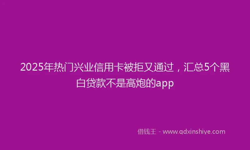 2025年热门兴业信用卡被拒又通过，汇总5个黑白贷款不是高炮的app