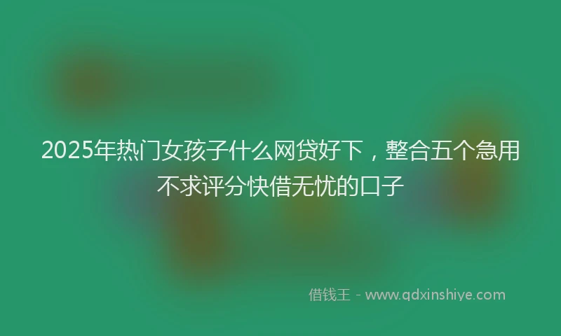 2025年热门女孩子什么网贷好下，整合五个急用不求评分快借无忧的口子