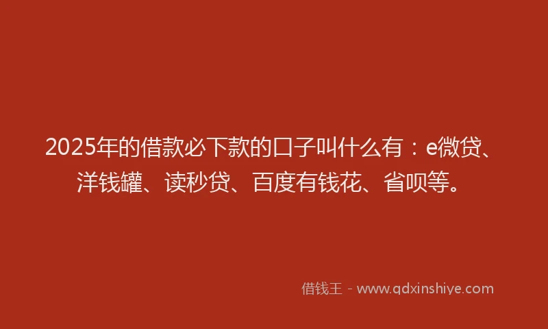 2025年的借款必下款的口子叫什么有：e微贷、洋钱罐、读秒贷、百度有钱花、省呗等。