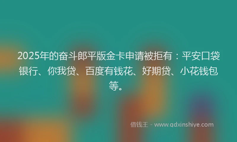 2025年的奋斗郎平版金卡申请被拒有：平安口袋银行、你我贷、百度有钱花、好期贷、小花钱包等。