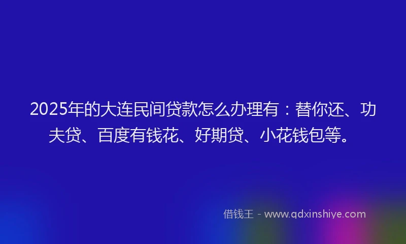 2025年的大连民间贷款怎么办理有：替你还、功夫贷、百度有钱花、好期贷、小花钱包等。