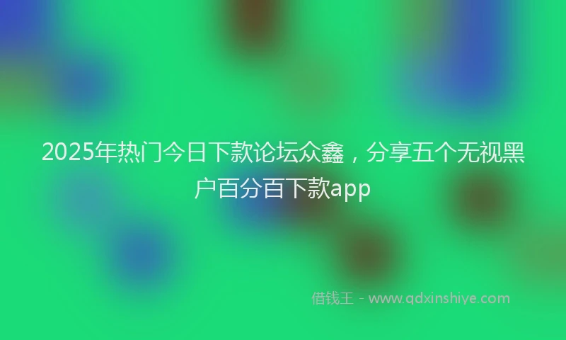 2025年热门今日下款论坛众鑫，分享五个无视黑户百分百下款app