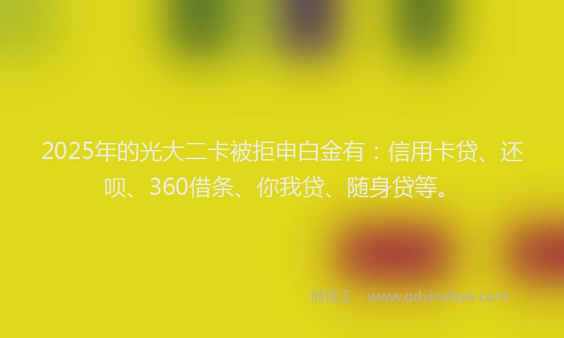 2025年的光大二卡被拒申白金有：信用卡贷、还呗、360借条、你我贷、随身贷等。