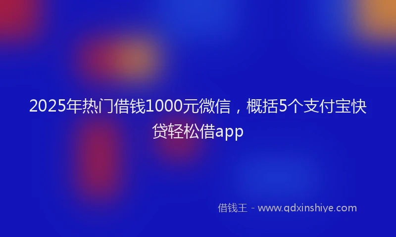 2025年热门借钱1000元微信，概括5个支付宝快贷轻松借app