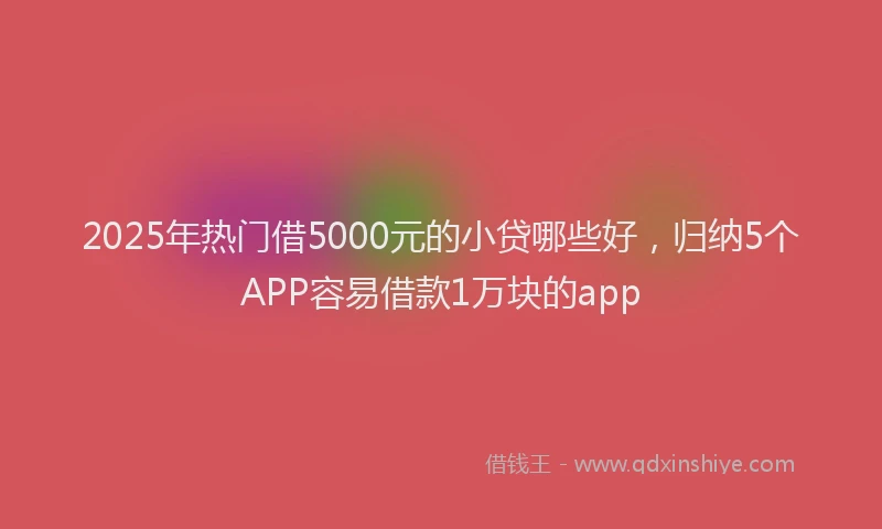 2025年热门借5000元的小贷哪些好，归纳5个APP容易借款1万块的app
