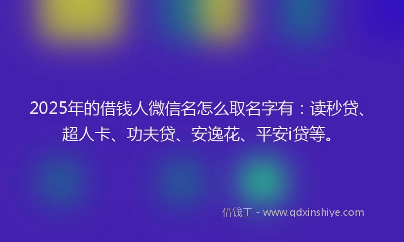 2025年的借钱人微信名怎么取名字有：读秒贷、超人卡、功夫贷、安逸花、平安i贷等。