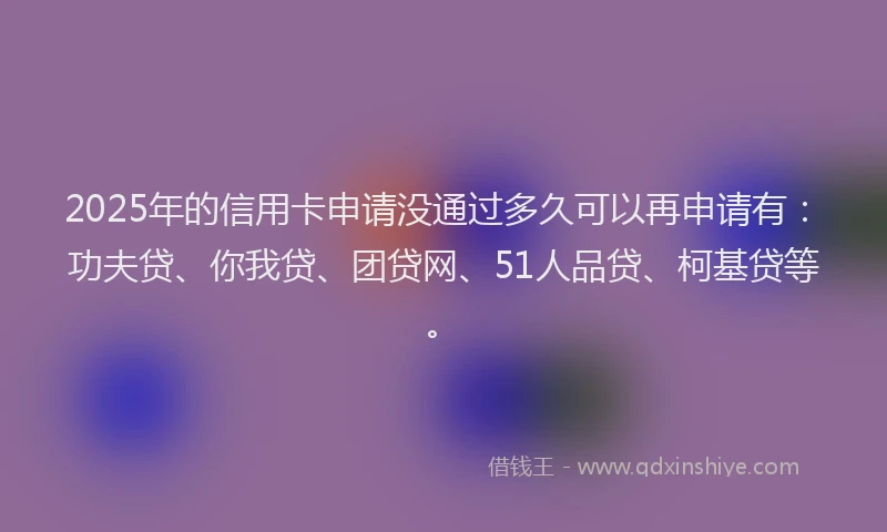2025年的信用卡申请没通过多久可以再申请有：功夫贷、你我贷、团贷网、51人品贷、柯基贷等。