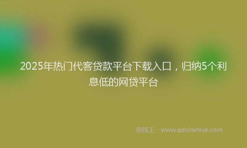 2025年热门代客贷款平台下载入口，归纳5个利息低的网贷平台